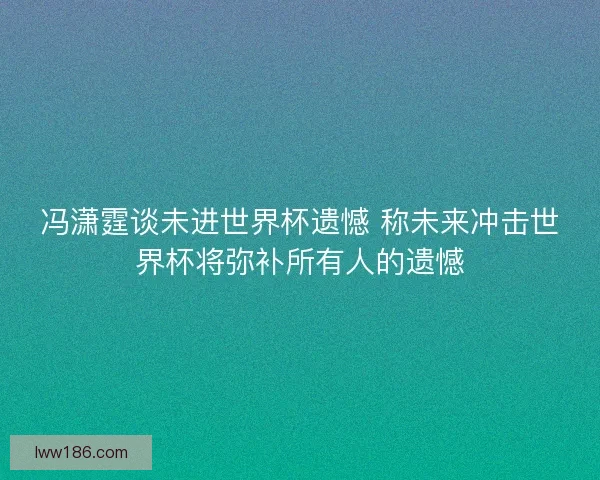 冯潇霆谈未进世界杯遗憾 称未来冲击世界杯将弥补所有人的遗憾