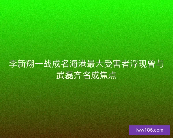 李新翔一战成名海港最大受害者浮现曾与武磊齐名成焦点