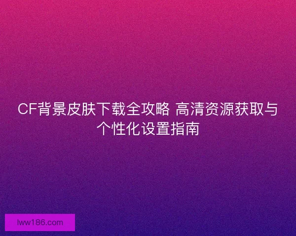 CF背景皮肤下载全攻略 高清资源获取与个性化设置指南