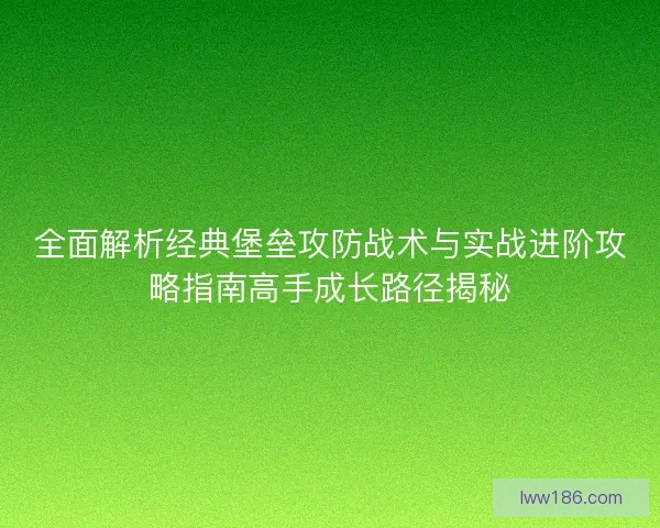 全面解析经典堡垒攻防战术与实战进阶攻略指南高手成长路径揭秘