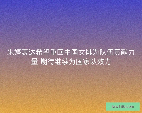 朱婷表达希望重回中国女排为队伍贡献力量 期待继续为国家队效力
