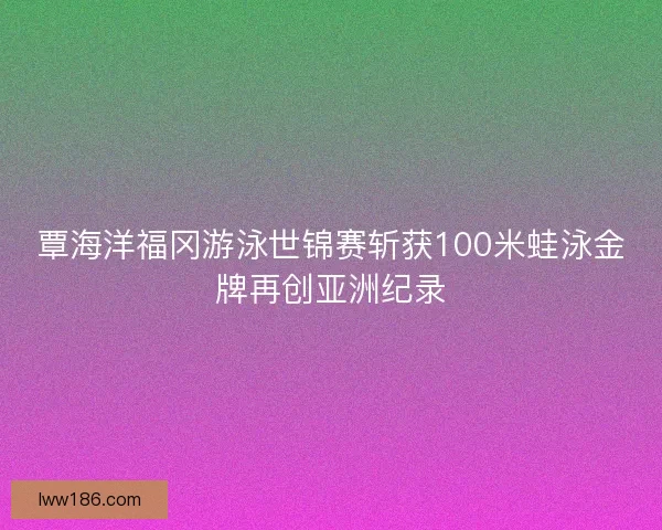 覃海洋福冈游泳世锦赛斩获100米蛙泳金牌再创亚洲纪录