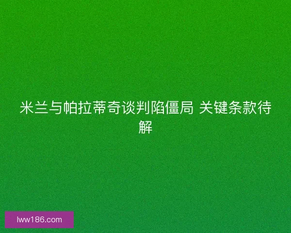 米兰与帕拉蒂奇谈判陷僵局 关键条款待解