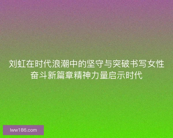 刘虹在时代浪潮中的坚守与突破书写女性奋斗新篇章精神力量启示时代