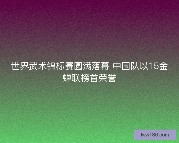 世界武术锦标赛圆满落幕 中国队以15金蝉联榜首荣誉