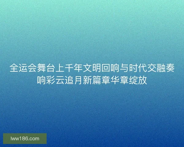 全运会舞台上千年文明回响与时代交融奏响彩云追月新篇章华章绽放