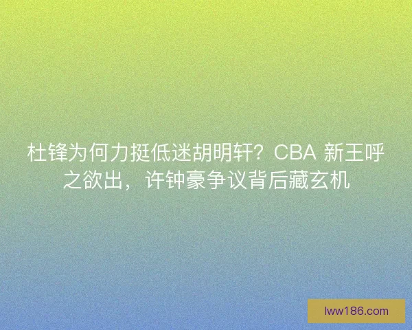 杜锋为何力挺低迷胡明轩？CBA 新王呼之欲出，许钟豪争议背后藏玄机