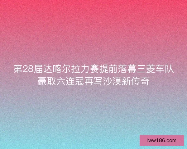 第28届达喀尔拉力赛提前落幕三菱车队豪取六连冠再写沙漠新传奇