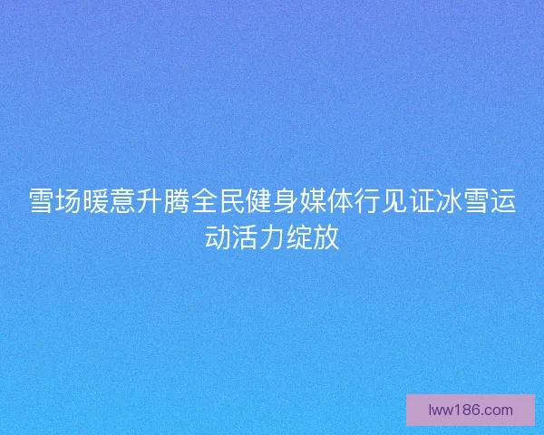 雪场暖意升腾全民健身媒体行见证冰雪运动活力绽放