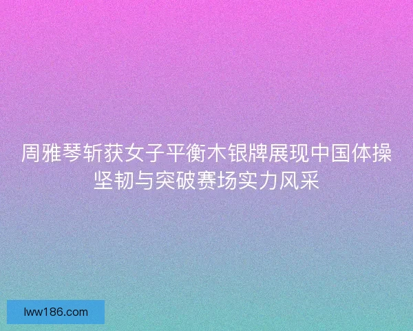 周雅琴斩获女子平衡木银牌展现中国体操坚韧与突破赛场实力风采