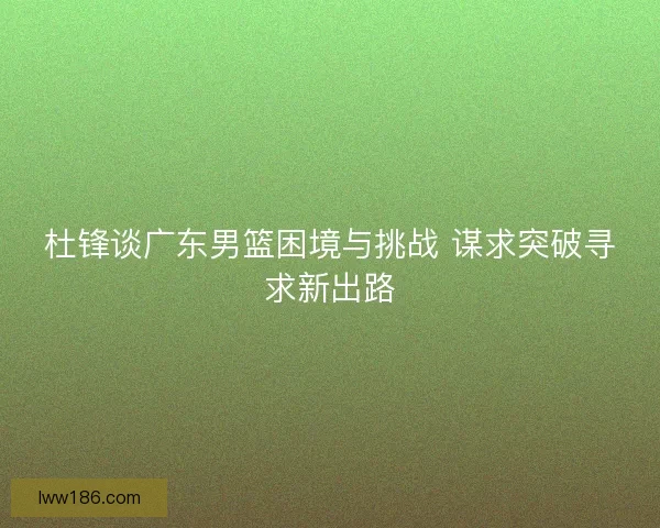 杜锋谈广东男篮困境与挑战 谋求突破寻求新出路