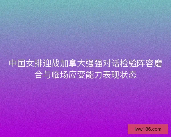 中国女排迎战加拿大强强对话检验阵容磨合与临场应变能力表现状态