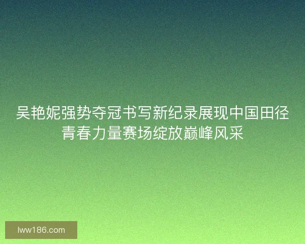 吴艳妮强势夺冠书写新纪录展现中国田径青春力量赛场绽放巅峰风采